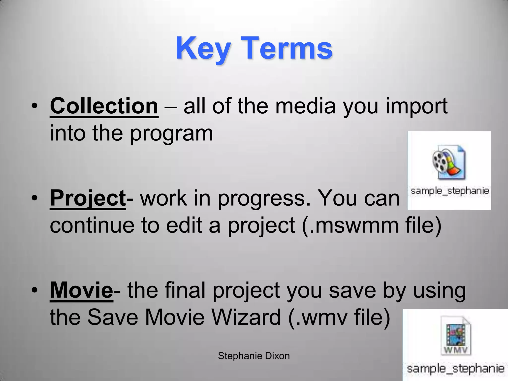 Key Terms
• Collection – all of the media you import
into the program
• Project- work in progress. You can
continue to edit a project (.mswmm file)
• Movie- the final project you save by using
the Save Movie Wizard (.wmv file)
Stephanie Dixon
 