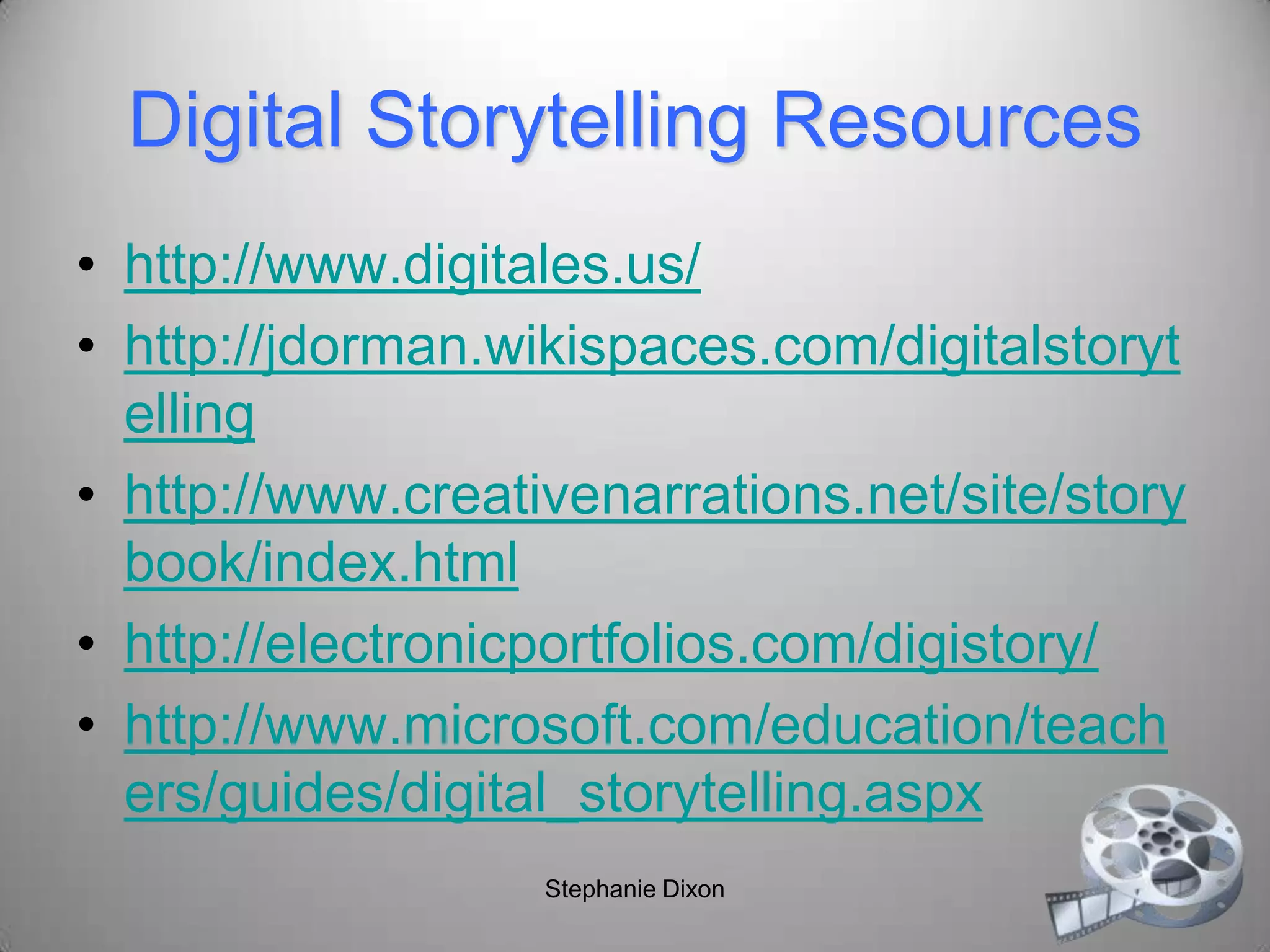 Digital Storytelling Resources
• http://www.digitales.us/
• http://jdorman.wikispaces.com/digitalstoryt
elling
• http://www.creativenarrations.net/site/story
book/index.html
• http://electronicportfolios.com/digistory/
• http://www.microsoft.com/education/teach
ers/guides/digital_storytelling.aspx
Stephanie Dixon
 