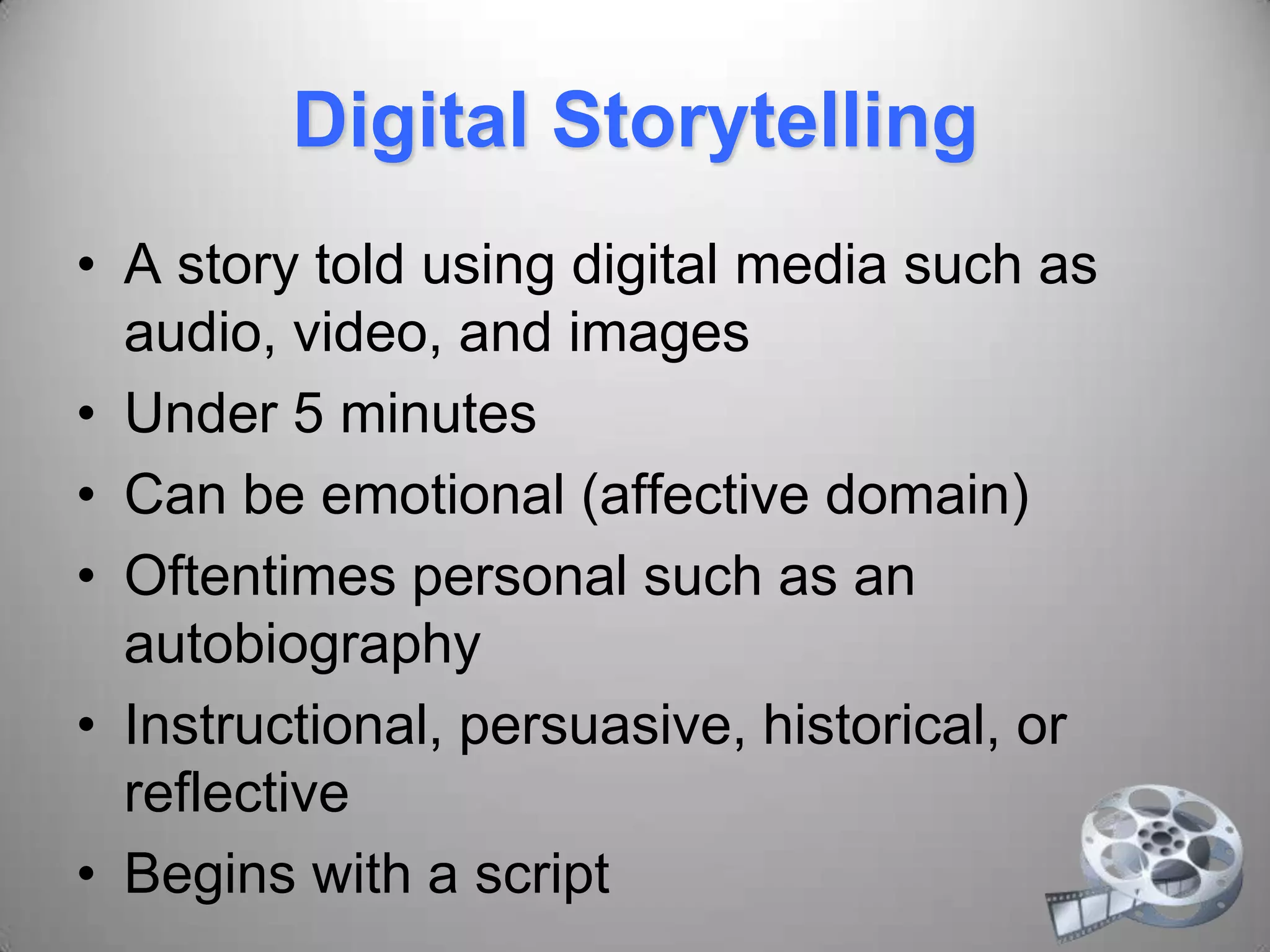 Digital Storytelling
• A story told using digital media such as
audio, video, and images
• Under 5 minutes
• Can be emotional (affective domain)
• Oftentimes personal such as an
autobiography
• Instructional, persuasive, historical, or
reflective
• Begins with a script
 