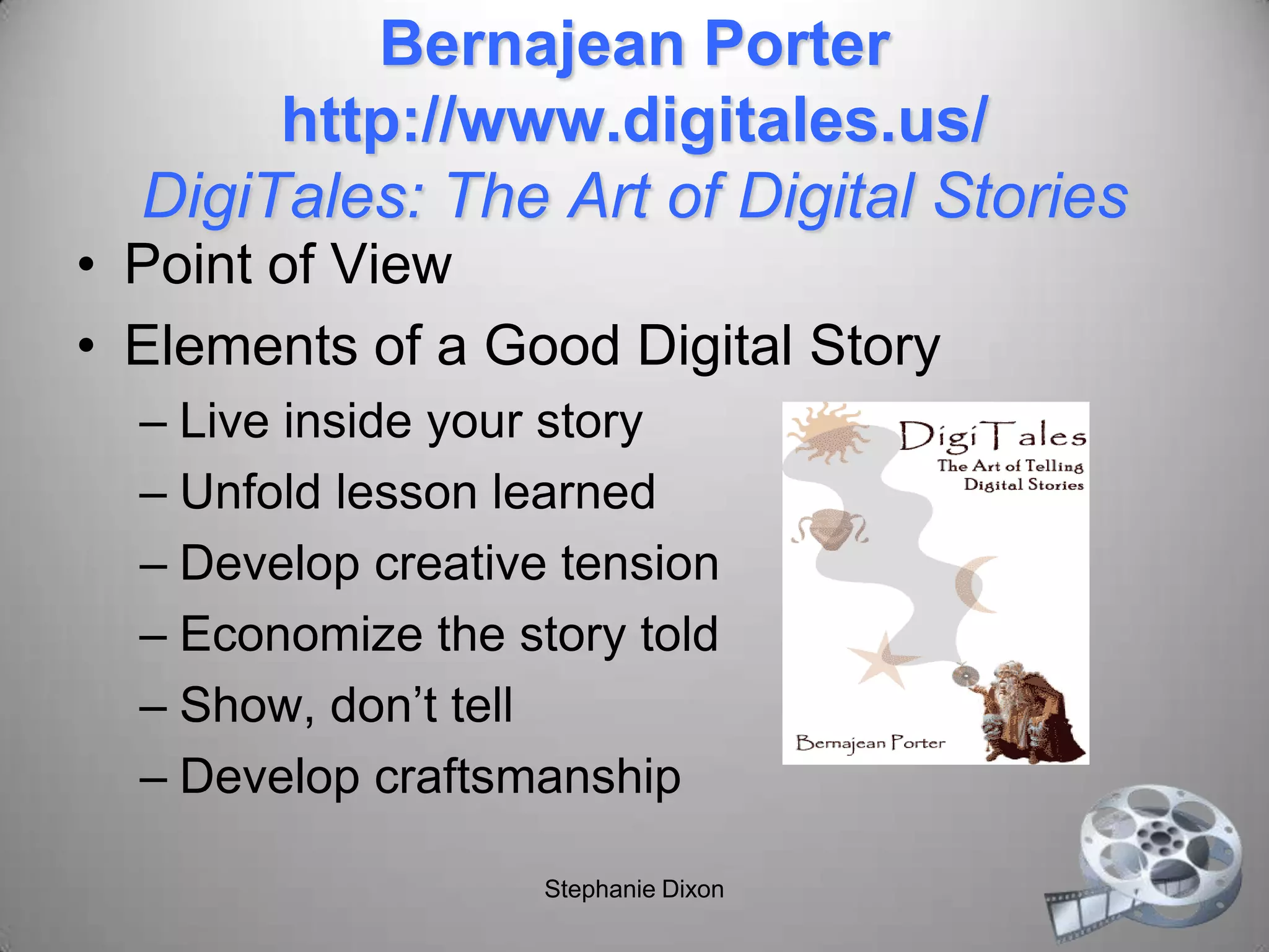Bernajean Porter
http://www.digitales.us/
DigiTales: The Art of Digital Stories
• Point of View
• Elements of a Good Digital Story
– Live inside your story
– Unfold lesson learned
– Develop creative tension
– Economize the story told
– Show, don’t tell
– Develop craftsmanship
Stephanie Dixon
 