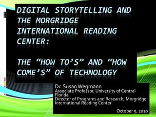 Digital Storytelling and the Morgridge International Reading Center: The “How to’s” and “How Come’s” of Technology Dr. Susan Wegmann Associate Professor, University of Central Florida Director of Programs and Research, Morgridge International Reading Center October 9, 2010 