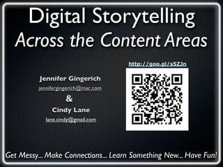 Digital Storytelling
   Across the Content Areas
                                      http://goo.gl/s5ZJn


          Jennifer Gingerich
          jennifergingerich@mac.com

                    &
               Cindy Lane
            lane.cindy@gmail.com




Get Messy... Make Connections... Learn Something New... Have Fun!
 