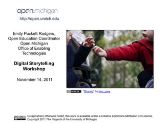 http://open.umich.edu


  Emily Puckett Rodgers,
Open Education Coordinator
      Open.Michigan
    Office of Enabling
       Technologies

  Digital Storytelling
      Workshop

    November 14, 2011

                                                      “Sharing” by ben_grey




         Except where otherwise noted, this work is available under a Creative Commons Attribution 3.0 License.
         Copyright 2011 The Regents of the University of Michigan
 