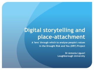Digital storytelling and
place-attachment
A 'lens' through which to analyse people's values
in the Drought Risk and You (DRY) Project
Dr Antonia Liguori
Loughborough University
 