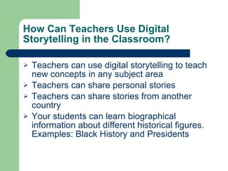 How Can Teachers Use Digital Storytelling in the Classroom? Teachers can use digital storytelling to teach new concepts in any subject area Teachers can share personal stories Teachers can share stories from another country Your students can learn biographical information about different historical figures.  Examples: Black History and Presidents 