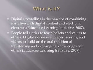  Digital storytelling is the practice of combining
narrative with digital content and electronic
elements (Educause Learning Initiative, 2007).
 People tell stories to teach beliefs and values to
others. Digital stories use images, sounds, and
videos to build on the oral tradition of
transferring and exchanging knowledge with
others (Educause Learning Initiative, 2007).
 