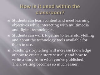  Students can learn content and meet learning
objectives while interacting with multimedia
and digital technologies.
 Students can work together to learn storytelling
and about the technology tools available for
them to use.
 Teaching storytelling will increase knowledge
of how to create a story visually and how to
write a story from what you've published.
Then, writing becomes so much easier.
 