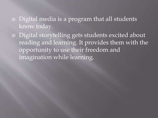  Digital media is a program that all students
know today.
 Digital storytelling gets students excited about
reading and learning. It provides them with the
opportunity to use their freedom and
imagination while learning.
 