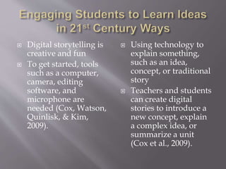  Digital storytelling is
creative and fun
 To get started, tools
such as a computer,
camera, editing
software, and
microphone are
needed (Cox, Watson,
Quinlisk, & Kim,
2009).
 Using technology to
explain something,
such as an idea,
concept, or traditional
story
 Teachers and students
can create digital
stories to introduce a
new concept, explain
a complex idea, or
summarize a unit
(Cox et al., 2009).
 