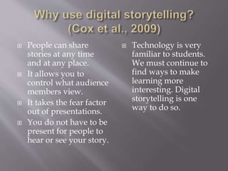  People can share
stories at any time
and at any place.
 It allows you to
control what audience
members view.
 It takes the fear factor
out of presentations.
 You do not have to be
present for people to
hear or see your story.
 Technology is very
familiar to students.
We must continue to
find ways to make
learning more
interesting. Digital
storytelling is one
way to do so.
 