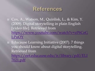  Cox, A., Watson, M., Quinlisk, L., & Kim, Y.
(2009). Digital storytelling in plain English
[video file]. Retrieved from
https://www.youtube.com/watch?v=zP6CeG
LPuOY
 Educause Learning Initiative (2007). 7 things
you should know about digital storytelling.
Retrieved from
https://net.educause.edu/ir/library/pdf/ELI
7021.pdf
 