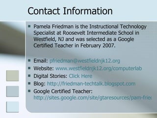 Contact Information Pamela Friedman is the Instructional Technology Specialist at Roosevelt Intermediate School in Westfield, NJ and was selected as a Google Certified Teacher in February 2007. Email:  [email_address] Website:  www.westfieldnjk12.org/computerlab Digital Stories:  Click Here Blog:  http://friedman-techtalk.blogspot.com Google Certified Teacher:  http://sites.google.com/site/gtaresources/pam-friedman 