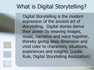 What is Digital Storytelling? Digital Storytelling is the modern expression of the ancient art of storytelling.  Digital stories derive their power by weaving images, music, narrative and voice together, thereby giving deep dimension and vivid color to characters, situations, experiences and insights. (Leslie Rule, Digital Storytelling Association) 