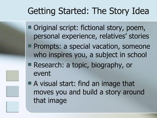 Getting Started: The Story Idea Original script: fictional story, poem, personal experience, relatives’ stories Prompts: a special vacation, someone who inspires you, a subject in school Research: a topic, biography, or event A visual start: find an image that moves you and build a story around that image 