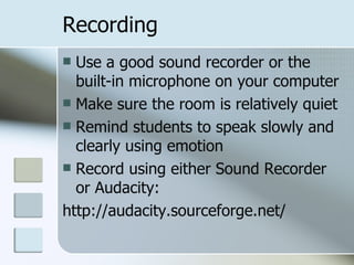 Recording Use a good sound recorder or the built-in microphone on your computer Make sure the room is relatively quiet Remind students to speak slowly and clearly using emotion Record using either Sound Recorder or Audacity:  http://audacity.sourceforge.net/ 