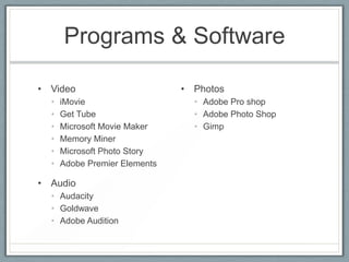 Programs & Software

• Video                        • Photos
  •   iMovie                     • Adobe Pro shop
  •   Get Tube                   • Adobe Photo Shop
  •   Microsoft Movie Maker      • Gimp
  •   Memory Miner
  •   Microsoft Photo Story
  •   Adobe Premier Elements

• Audio
  • Audacity
  • Goldwave
  • Adobe Audition
 