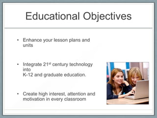 Educational Objectives

• Enhance your lesson plans and
  units


• Integrate 21st century technology
  into
  K-12 and graduate education.


• Create high interest, attention and
  motivation in every classroom
 