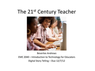 The 21st Century Teacher




                 Beverlee Andrews
EME 2040 – Introduction to Technology for Educators
        Digital Story Telling – Due 12/7/12
 