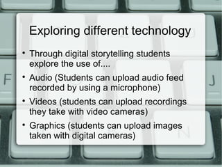 Exploring different technology

Through digital storytelling students
explore the use of....

Audio (Students can upload audio feed
recorded by using a microphone)

Videos (students can upload recordings
they take with video cameras)

Graphics (students can upload images
taken with digital cameras)
 