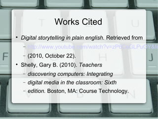 Works Cited

Digital storytelling in plain english. Retrieved from
− http://www.youtube.com/watch?v=zP6CeGLPuOY&fe
− (2010, October 22).

Shelly, Gary B. (2010). Teachers
− discovering computers: Integrating
− digital media in the classroom: Sixth
− edition. Boston, MA: Course Technology.
 