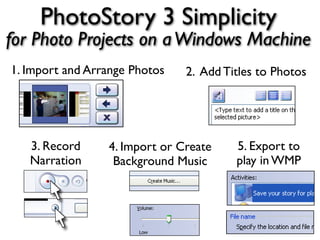 PhotoStory 3 Simplicity
for Photo Projects on a Windows Machine
1. Import and Arrange Photos   2. Add Titles to Photos




   3. Record     4. Import or Create    5. Export to
   Narration      Background Music      play in WMP
 