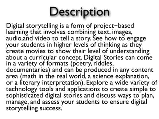 Description
Digital storytelling is a form of project-based
learning that involves combining text, images,
audio,and video to tell a story. See how to engage
your students in higher levels of thinking as they
create movies to show their level of understanding
about a curricular concept. Digital Stories can come
in a variety of formats (poetry, riddles,
documentaries) and can be produced in any content
area (math in the real world, a science explanation,
or a literary interpretation). Explore a wide variety of
technology tools and applications to create simple to
sophisticated digital stories and discuss ways to plan,
manage, and assess your students to ensure digital
storytelling success.
 