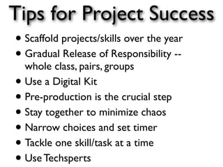 Tips for Project Success
• Scaffold projects/skills over the year
• Gradual Release of Responsibility --
  whole class, pairs, groups
• Use a Digital Kit
• Pre-production is the crucial step
• Stay together to minimize chaos
• Narrow choices and set timer
• Tackle one skill/task at a time
• Use Techsperts
 
