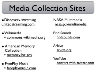 Media Collection Sites
•Discovery streaming       •NASA Multimedia
unitedstreaming.com         •nasa.gov/multimedia
•Wikimedia                 •Find Sounds
 • commons.wikimedia.org    •ﬁndsounds.com
• American Memory          •Arkive
 Collection                 •arkive.org
 • memory.loc.gov
                           •YouTube
• FreePlay Music            •convert with zamzar.com
 • freeplaymusic.com
 