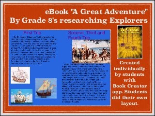 eBook " Great Adventure"
A
By Grade 8's researching Explorers

Created
individually
by students
with
Book Creator
app. Students
did their own
layout.

 
