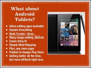 What about
Android
Tablets?
•
•
•
•
•
•
•
•
•

Video editing apps available
Explain Everything
Book Creator -Soon...
Many image editing (Skitch)
Comic Strip It!
Simple Mind Mapping
Plus ,any more apps
Publish to Google Play Store
Getting better all the time,
but more difﬁcult right now.

 