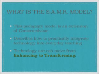 WHAT IS THE S.A.M.R. MODEL?
This pedagogy model is an extension
of Constructivism
Describes how to practically integrate
technology into everyday teaching
Technology use can move from
Enhancing to Transforming.

 