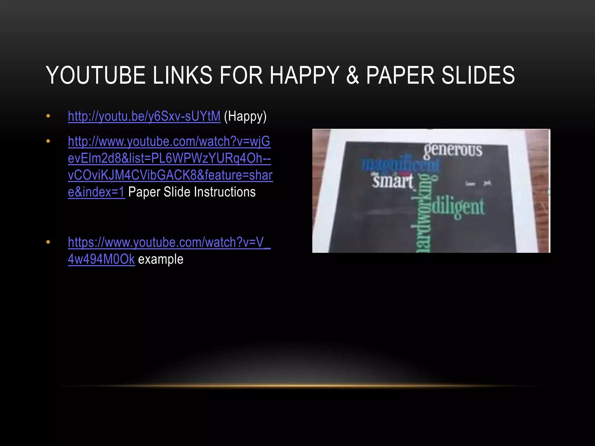 • http://youtu.be/y6Sxv-sUYtM (Happy)
• http://www.youtube.com/watch?v=wjG
evElm2d8&list=PL6WPWzYURq4Oh--
vCOviKJM4CVibGACK8&feature=shar
e&index=1 Paper Slide Instructions
• https://www.youtube.com/watch?v=V_
4w494M0Ok example
YOUTUBE LINKS FOR HAPPY & PAPER SLIDES
 