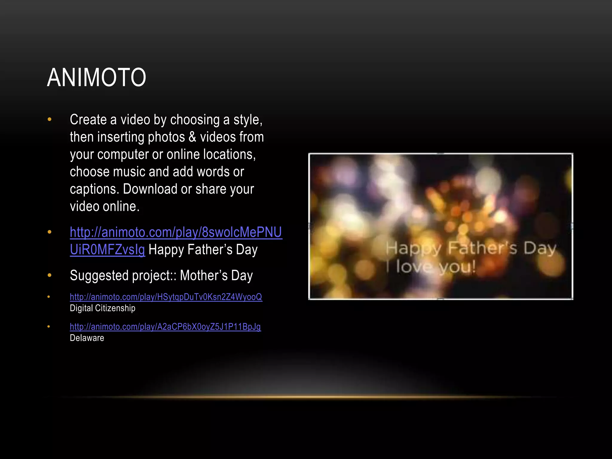 • Create a video by choosing a style,
then inserting photos & videos from
your computer or online locations,
choose music and add words or
captions. Download or share your
video online.
• http://animoto.com/play/8swolcMePNU
UiR0MFZvsIg Happy Father’s Day
• Suggested project:: Mother’s Day
• http://animoto.com/play/HSytqpDuTv0Ksn2Z4WyooQ
Digital Citizenship
• http://animoto.com/play/A2aCP6bX0oyZ5J1P11BpJg
Delaware
ANIMOTO
 