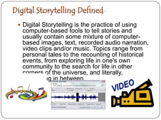 Digital Storytelling DefinedDigital Storytelling is the practice of using computer-based tools to tell stories and usually contain some mixture of computer-based images, text, recorded audio narration, video clips and/or music. Topics range from personal tales to the recounting of historical events, from exploring life in one's own community to the search for life in other corners of the universe, and literally, everything in between.