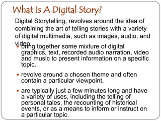 What Is A Digital Story?Digital Storytelling, revolves around the idea of combining the art of telling stories with a variety of digital multimedia, such as images, audio, and video.bring together some mixture of digital graphics, text, recorded audio narration, video and music to present information on a specific topic.revolve around a chosen theme and often contain a particular viewpoint.are typically just a few minutes long and have a variety of uses, including the telling of personal tales, the recounting of historical events, or as a means to inform or instruct on a particular topic.