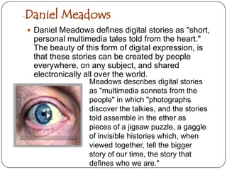 Daniel MeadowsDaniel Meadows defines digital stories as "short, personal multimedia tales told from the heart." The beauty of this form of digital expression, is that these stories can be created by people everywhere, on any subject, and shared electronically all over the world. Meadows describes digital stories as "multimedia sonnets from the people" in which "photographs discover the talkies, and the stories told assemble in the ether as pieces of a jigsaw puzzle, a gaggle of invisible histories which, when viewed together, tell the bigger story of our time, the story that defines who we are."