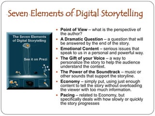 Seven Elements of Digital StorytellingPoint of View – what is the perspective of the author?A Dramatic Question – a question that will be answered by the end of the story.Emotional Content – serious issues that speak to us in a personal and powerful way.The Gift of your Voice – a way to personalize the story to help the audience understand the context.The Power of the Soundtrack – music or other sounds that support the storyline.Economy – simply put, using just enough content to tell the story without overloading the viewer with too much information.Pacing – related to Economy, but specifically deals with how slowly or quickly the story progresses