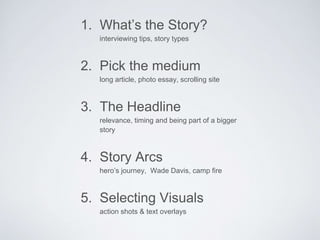 1. What’s the Story? 
interviewing tips, story types 
2. Pick the medium 
long article, photo essay, scrolling site 
3. The Headline 
relevance, timing and being part of a bigger 
story 
4. Story Arcs 
hero’s journey, Wade Davis, camp fire 
5. Selecting Visuals 
action shots & text overlays 
 