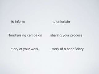 to inform to entertain 
fundraising campaign 
story of your work 
sharing your process 
story of a beneficiary 
 