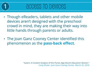 1
• Though eReaders, tablets and other mobile
    devices aren’t designed with the preschool
    crowd in mind, they are making their way into
    little hands through parents or adults.

• The Joan Ganz Cooney Center identified this
    phenomenon as the pass-back effect.




             “iLearn: A Content Analysis of the iTunes App Store’s Education Section.”
                              Carly Shuler Joan Ganz Cooney Center, March 25, 2010
 