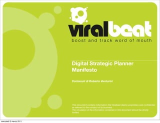 Digital Strategic Planner
                         Manifesto
                         Contenuti di Roberto Venturini




                         This document contains information that Viralbeat deems proprietary and conﬁdential
                         as relevant to the conduct of its business.
                         The circulation of the information contained in this document should be strictly
                         limited.



mercoledì 2 marzo 2011
 