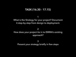 TASK (16.30 - 17.15)
1
What is the Strategy for your project? Document
it step-by-step from design to deployment.
2
How does your project tie in to EMMA’s existing
approach?
3
Present your strategy brieﬂy in few steps
 