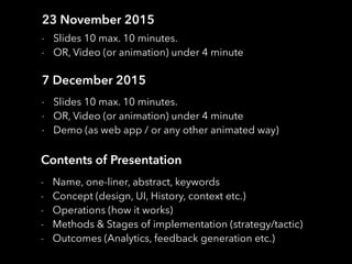 23 November 2015
- Slides 10 max. 10 minutes.
- OR, Video (or animation) under 4 minute
7 December 2015
- Slides 10 max. 10 minutes.
- OR, Video (or animation) under 4 minute
- Demo (as web app / or any other animated way)
Contents of Presentation
- Name, one-liner, abstract, keywords
- Concept (design, UI, History, context etc.)
- Operations (how it works)
- Methods & Stages of implementation (strategy/tactic)
- Outcomes (Analytics, feedback generation etc.)
 