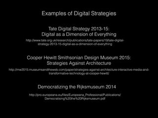 Examples of Digital Strategies
Tate Digital Strategy 2013-15:
Digital as a Dimension of Everything
http://www.tate.org.uk/research/publications/tate-papers/19/tate-digital-
strategy-2013-15-digital-as-a-dimension-of-everything
Cooper Hewitt Smithsonian Design Museum 2015:
Strategies Against Architecture
http://mw2015.museumsandtheweb.com/paper/strategies-against-architecture-interactive-media-and-
transformative-technology-at-cooper-hewitt/
Democratizing the Rijksmuseum 2014
http://pro.europeana.eu/ﬁles/Europeana_Professional/Publications/
Democratising%20the%20Rijksmuseum.pdf
 