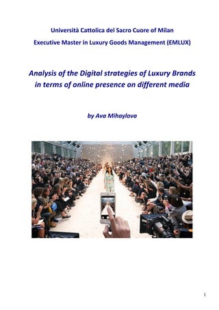   1	
  
Università	
  Cattolica	
  del	
  Sacro	
  Cuore	
  of	
  Milan	
  
Executive	
  Master	
  in	
  Luxury	
  Goods	
  Management	
  (EMLUX)	
  
Analysis	
  of	
  the	
  Digital	
  strategies	
  of	
  Luxury	
  Brands	
  	
  
in	
  terms	
  of	
  online	
  presence	
  on	
  different	
  media	
  
	
  
	
  
	
   	
   by	
  Ava	
  Mihaylova	
  
 
