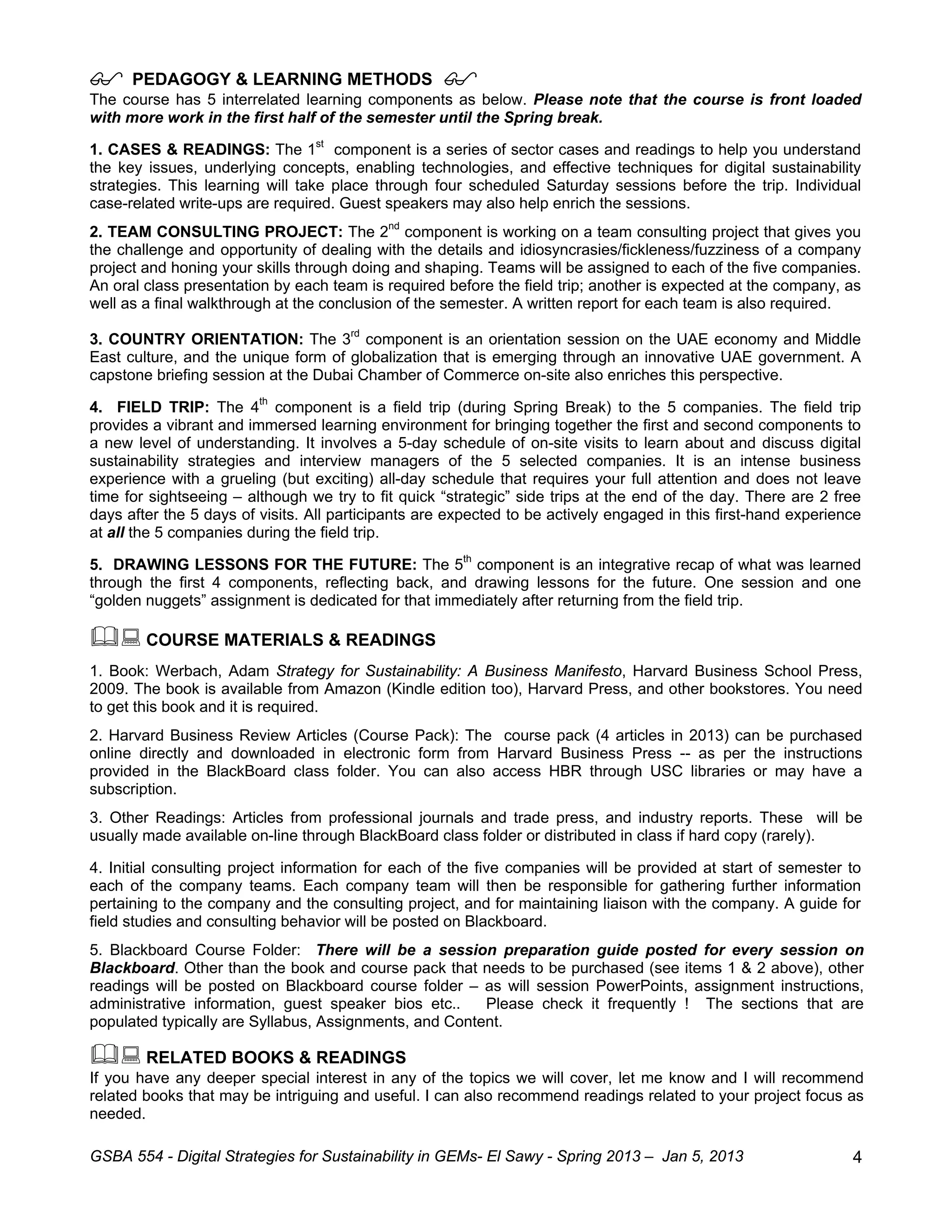      PEDAGOGY & LEARNING METHODS                   
The course has 5 interrelated learning components as below. Please note that the course is front loaded
with more work in the first half of the semester until the Spring break.

1. CASES & READINGS: The 1st component is a series of sector cases and readings to help you understand
the key issues, underlying concepts, enabling technologies, and effective techniques for digital sustainability
strategies. This learning will take place through four scheduled Saturday sessions before the trip. Individual
case-related write-ups are required. Guest speakers may also help enrich the sessions.
2. TEAM CONSULTING PROJECT: The 2nd component is working on a team consulting project that gives you
the challenge and opportunity of dealing with the details and idiosyncrasies/fickleness/fuzziness of a company
project and honing your skills through doing and shaping. Teams will be assigned to each of the five companies.
An oral class presentation by each team is required before the field trip; another is expected at the company, as
well as a final walkthrough at the conclusion of the semester. A written report for each team is also required.

3. COUNTRY ORIENTATION: The 3rd component is an orientation session on the UAE economy and Middle
East culture, and the unique form of globalization that is emerging through an innovative UAE government. A
capstone briefing session at the Dubai Chamber of Commerce on-site also enriches this perspective.

4. FIELD TRIP: The 4th component is a field trip (during Spring Break) to the 5 companies. The field trip
provides a vibrant and immersed learning environment for bringing together the first and second components to
a new level of understanding. It involves a 5-day schedule of on-site visits to learn about and discuss digital
sustainability strategies and interview managers of the 5 selected companies. It is an intense business
experience with a grueling (but exciting) all-day schedule that requires your full attention and does not leave
time for sightseeing – although we try to fit quick “strategic” side trips at the end of the day. There are 2 free
days after the 5 days of visits. All participants are expected to be actively engaged in this first-hand experience
at all the 5 companies during the field trip.

5. DRAWING LESSONS FOR THE FUTURE: The 5th component is an integrative recap of what was learned
through the first 4 components, reflecting back, and drawing lessons for the future. One session and one
“golden nuggets” assignment is dedicated for that immediately after returning from the field trip.

 COURSE MATERIALS & READINGS
1. Book: Werbach, Adam Strategy for Sustainability: A Business Manifesto, Harvard Business School Press,
2009. The book is available from Amazon (Kindle edition too), Harvard Press, and other bookstores. You need
to get this book and it is required.
2. Harvard Business Review Articles (Course Pack): The course pack (4 articles in 2013) can be purchased
online directly and downloaded in electronic form from Harvard Business Press -- as per the instructions
provided in the BlackBoard class folder. You can also access HBR through USC libraries or may have a
subscription.
3. Other Readings: Articles from professional journals and trade press, and industry reports. These will be
usually made available on-line through BlackBoard class folder or distributed in class if hard copy (rarely).

4. Initial consulting project information for each of the five companies will be provided at start of semester to
each of the company teams. Each company team will then be responsible for gathering further information
pertaining to the company and the consulting project, and for maintaining liaison with the company. A guide for
field studies and consulting behavior will be posted on Blackboard.
5. Blackboard Course Folder: There will be a session preparation guide posted for every session on
Blackboard. Other than the book and course pack that needs to be purchased (see items 1 & 2 above), other
readings will be posted on Blackboard course folder – as will session PowerPoints, assignment instructions,
administrative information, guest speaker bios etc..    Please check it frequently ! The sections that are
populated typically are Syllabus, Assignments, and Content.

 RELATED BOOKS & READINGS
If you have any deeper special interest in any of the topics we will cover, let me know and I will recommend
related books that may be intriguing and useful. I can also recommend readings related to your project focus as
needed.

GSBA 554 - Digital Strategies for Sustainability in GEMs- El Sawy - Spring 2013 – Jan 5, 2013                    4
 