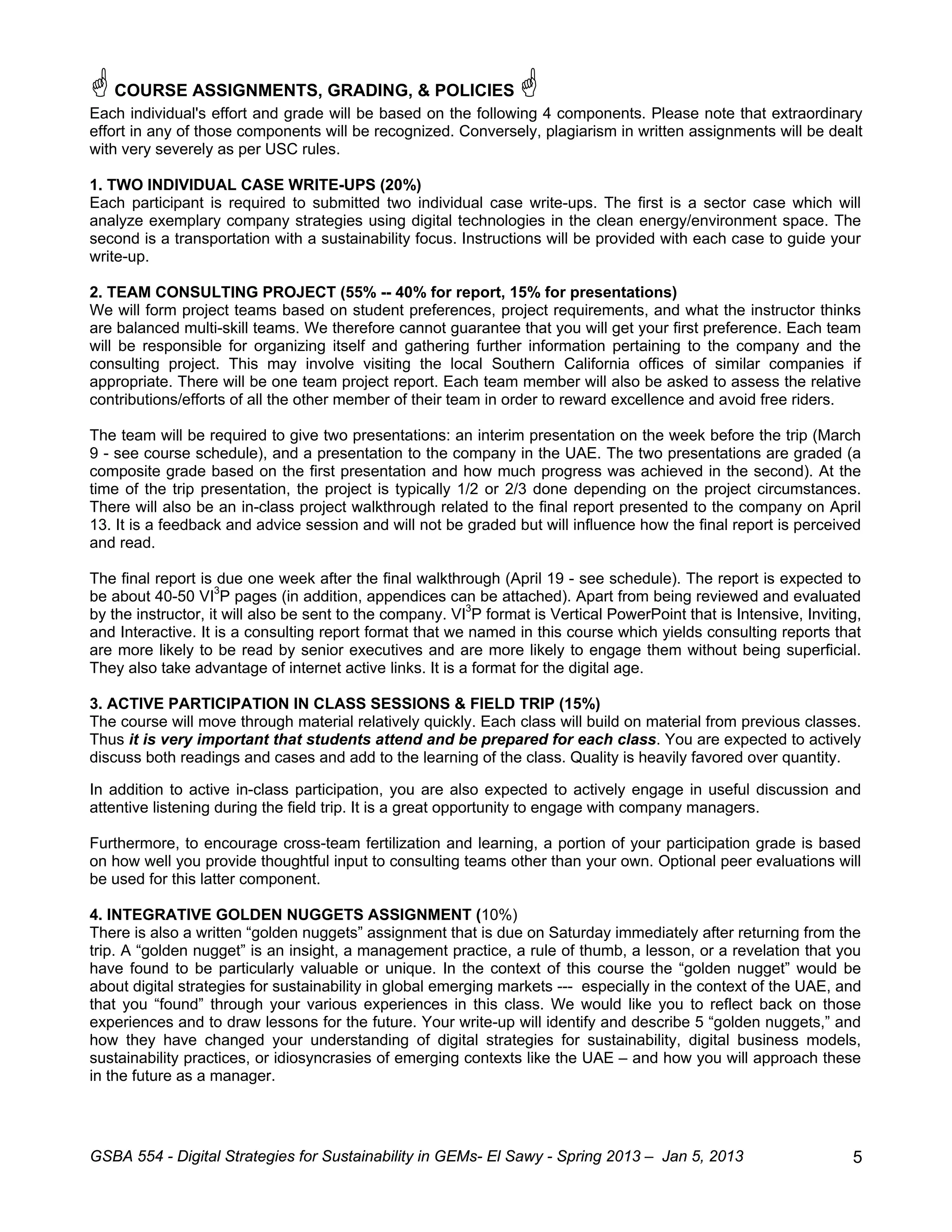  COURSE ASSIGNMENTS, GRADING, & POLICIES 
Each individual's effort and grade will be based on the following 4 components. Please note that extraordinary
effort in any of those components will be recognized. Conversely, plagiarism in written assignments will be dealt
with very severely as per USC rules.

1. TWO INDIVIDUAL CASE WRITE-UPS (20%)
Each participant is required to submitted two individual case write-ups. The first is a sector case which will
analyze exemplary company strategies using digital technologies in the clean energy/environment space. The
second is a transportation with a sustainability focus. Instructions will be provided with each case to guide your
write-up.

2. TEAM CONSULTING PROJECT (55% -- 40% for report, 15% for presentations)
We will form project teams based on student preferences, project requirements, and what the instructor thinks
are balanced multi-skill teams. We therefore cannot guarantee that you will get your first preference. Each team
will be responsible for organizing itself and gathering further information pertaining to the company and the
consulting project. This may involve visiting the local Southern California offices of similar companies if
appropriate. There will be one team project report. Each team member will also be asked to assess the relative
contributions/efforts of all the other member of their team in order to reward excellence and avoid free riders.

The team will be required to give two presentations: an interim presentation on the week before the trip (March
9 - see course schedule), and a presentation to the company in the UAE. The two presentations are graded (a
composite grade based on the first presentation and how much progress was achieved in the second). At the
time of the trip presentation, the project is typically 1/2 or 2/3 done depending on the project circumstances.
There will also be an in-class project walkthrough related to the final report presented to the company on April
13. It is a feedback and advice session and will not be graded but will influence how the final report is perceived
and read.

The final report is due one week after the final walkthrough (April 19 - see schedule). The report is expected to
be about 40-50 VI3P pages (in addition, appendices can be attached). Apart from being reviewed and evaluated
by the instructor, it will also be sent to the company. VI3P format is Vertical PowerPoint that is Intensive, Inviting,
and Interactive. It is a consulting report format that we named in this course which yields consulting reports that
are more likely to be read by senior executives and are more likely to engage them without being superficial.
They also take advantage of internet active links. It is a format for the digital age.

3. ACTIVE PARTICIPATION IN CLASS SESSIONS & FIELD TRIP (15%)
The course will move through material relatively quickly. Each class will build on material from previous classes.
Thus it is very important that students attend and be prepared for each class. You are expected to actively
discuss both readings and cases and add to the learning of the class. Quality is heavily favored over quantity.

In addition to active in-class participation, you are also expected to actively engage in useful discussion and
attentive listening during the field trip. It is a great opportunity to engage with company managers.

Furthermore, to encourage cross-team fertilization and learning, a portion of your participation grade is based
on how well you provide thoughtful input to consulting teams other than your own. Optional peer evaluations will
be used for this latter component.

4. INTEGRATIVE GOLDEN NUGGETS ASSIGNMENT (10%)
There is also a written “golden nuggets” assignment that is due on Saturday immediately after returning from the
trip. A “golden nugget” is an insight, a management practice, a rule of thumb, a lesson, or a revelation that you
have found to be particularly valuable or unique. In the context of this course the “golden nugget” would be
about digital strategies for sustainability in global emerging markets --- especially in the context of the UAE, and
that you “found” through your various experiences in this class. We would like you to reflect back on those
experiences and to draw lessons for the future. Your write-up will identify and describe 5 “golden nuggets,” and
how they have changed your understanding of digital strategies for sustainability, digital business models,
sustainability practices, or idiosyncrasies of emerging contexts like the UAE – and how you will approach these
in the future as a manager.




GSBA 554 - Digital Strategies for Sustainability in GEMs- El Sawy - Spring 2013 – Jan 5, 2013                        5
 