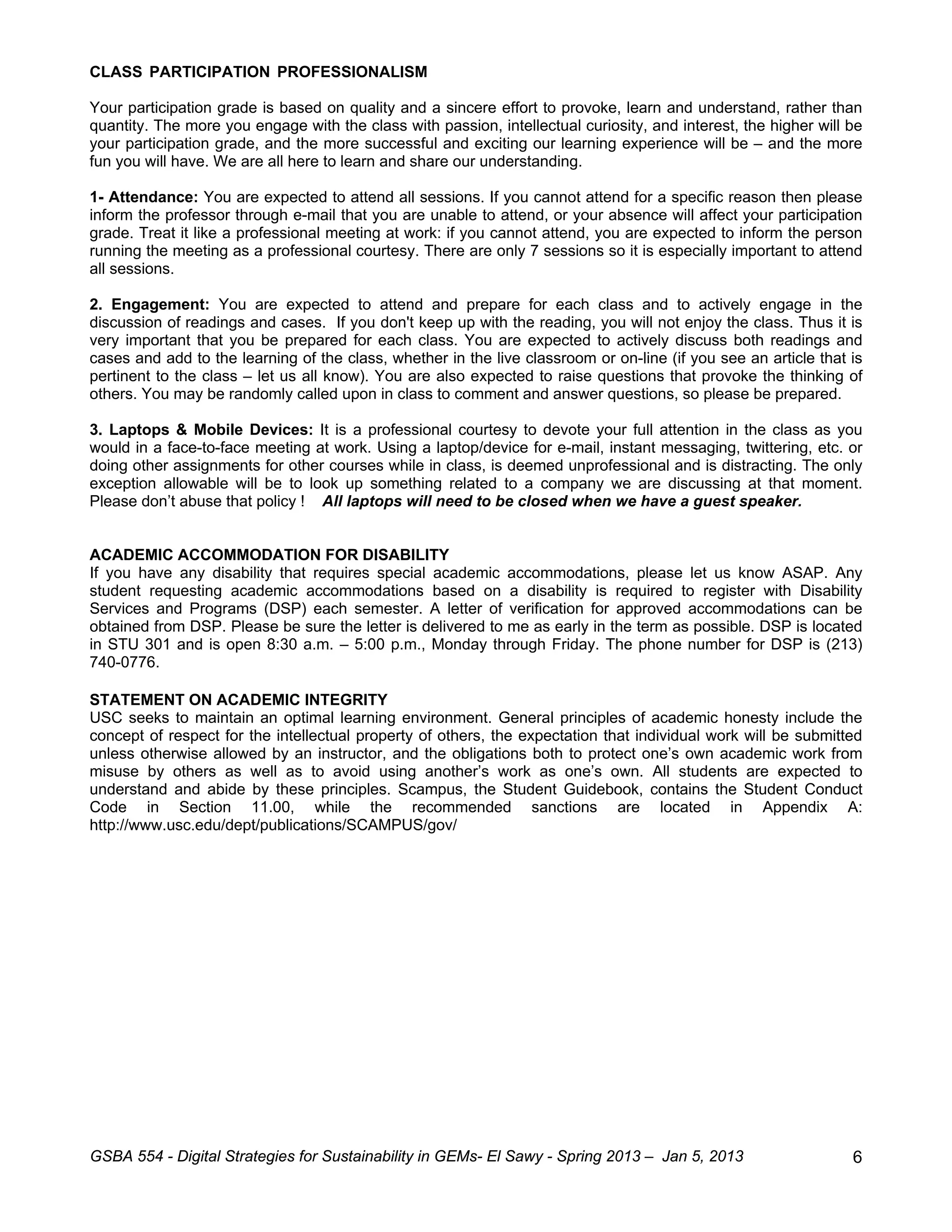 CLASS PARTICIPATION PROFESSIONALISM

Your participation grade is based on quality and a sincere effort to provoke, learn and understand, rather than
quantity. The more you engage with the class with passion, intellectual curiosity, and interest, the higher will be
your participation grade, and the more successful and exciting our learning experience will be – and the more
fun you will have. We are all here to learn and share our understanding.

1- Attendance: You are expected to attend all sessions. If you cannot attend for a specific reason then please
inform the professor through e-mail that you are unable to attend, or your absence will affect your participation
grade. Treat it like a professional meeting at work: if you cannot attend, you are expected to inform the person
running the meeting as a professional courtesy. There are only 7 sessions so it is especially important to attend
all sessions.

2. Engagement: You are expected to attend and prepare for each class and to actively engage in the
discussion of readings and cases. If you don't keep up with the reading, you will not enjoy the class. Thus it is
very important that you be prepared for each class. You are expected to actively discuss both readings and
cases and add to the learning of the class, whether in the live classroom or on-line (if you see an article that is
pertinent to the class – let us all know). You are also expected to raise questions that provoke the thinking of
others. You may be randomly called upon in class to comment and answer questions, so please be prepared.

3. Laptops & Mobile Devices: It is a professional courtesy to devote your full attention in the class as you
would in a face-to-face meeting at work. Using a laptop/device for e-mail, instant messaging, twittering, etc. or
doing other assignments for other courses while in class, is deemed unprofessional and is distracting. The only
exception allowable will be to look up something related to a company we are discussing at that moment.
Please don’t abuse that policy ! All laptops will need to be closed when we have a guest speaker.


ACADEMIC ACCOMMODATION FOR DISABILITY
If you have any disability that requires special academic accommodations, please let us know ASAP. Any
student requesting academic accommodations based on a disability is required to register with Disability
Services and Programs (DSP) each semester. A letter of verification for approved accommodations can be
obtained from DSP. Please be sure the letter is delivered to me as early in the term as possible. DSP is located
in STU 301 and is open 8:30 a.m. – 5:00 p.m., Monday through Friday. The phone number for DSP is (213)
740-0776.

STATEMENT ON ACADEMIC INTEGRITY
USC seeks to maintain an optimal learning environment. General principles of academic honesty include the
concept of respect for the intellectual property of others, the expectation that individual work will be submitted
unless otherwise allowed by an instructor, and the obligations both to protect one’s own academic work from
misuse by others as well as to avoid using another’s work as one’s own. All students are expected to
understand and abide by these principles. Scampus, the Student Guidebook, contains the Student Conduct
Code in Section 11.00, while the recommended sanctions are located in Appendix A:
http://www.usc.edu/dept/publications/SCAMPUS/gov/




GSBA 554 - Digital Strategies for Sustainability in GEMs- El Sawy - Spring 2013 – Jan 5, 2013                    6
 