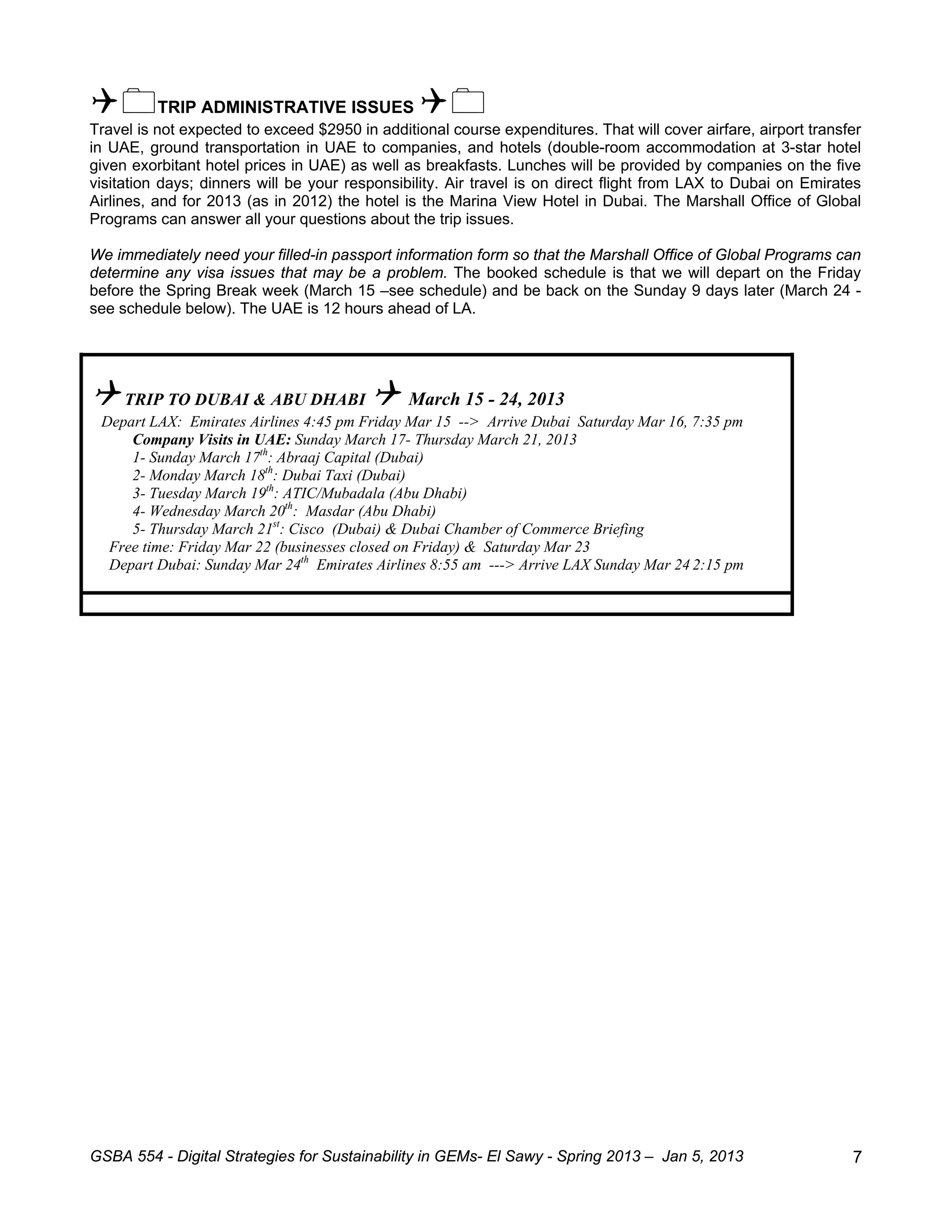 TRIP ADMINISTRATIVE ISSUES 
Travel is not expected to exceed $2950 in additional course expenditures. That will cover airfare, airport transfer
in UAE, ground transportation in UAE to companies, and hotels (double-room accommodation at 3-star hotel
given exorbitant hotel prices in UAE) as well as breakfasts. Lunches will be provided by companies on the five
visitation days; dinners will be your responsibility. Air travel is on direct flight from LAX to Dubai on Emirates
Airlines, and for 2013 (as in 2012) the hotel is the Marina View Hotel in Dubai. The Marshall Office of Global
Programs can answer all your questions about the trip issues.

We immediately need your filled-in passport information form so that the Marshall Office of Global Programs can
determine any visa issues that may be a problem. The booked schedule is that we will depart on the Friday
before the Spring Break week (March 15 –see schedule) and be back on the Sunday 9 days later (March 24 -
see schedule below). The UAE is 12 hours ahead of LA.




 TRIP TO DUBAI & ABU DHABI  March 15 - 24, 2013
 Depart LAX: Emirates Airlines 4:45 pm Friday Mar 15 --> Arrive Dubai Saturday Mar 16, 7:35 pm
     Company Visits in UAE: Sunday March 17- Thursday March 21, 2013
     1- Sunday March 17th: Abraaj Capital (Dubai)
     2- Monday March 18th: Dubai Taxi (Dubai)
     3- Tuesday March 19th: ATIC/Mubadala (Abu Dhabi)
     4- Wednesday March 20th: Masdar (Abu Dhabi)
     5- Thursday March 21st: Cisco (Dubai) & Dubai Chamber of Commerce Briefing
  Free time: Friday Mar 22 (businesses closed on Friday) & Saturday Mar 23
  Depart Dubai: Sunday Mar 24th Emirates Airlines 8:55 am ---> Arrive LAX Sunday Mar 24 2:15 pm




GSBA 554 - Digital Strategies for Sustainability in GEMs- El Sawy - Spring 2013 – Jan 5, 2013                    7
 