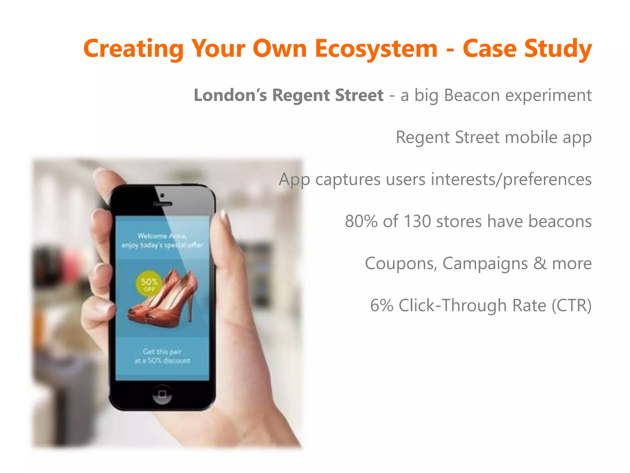 Creating Your Own Ecosystem - Case Study
London’s Regent Street - a big Beacon experiment
Regent Street mobile app
App captures users interests/preferences
80% of 130 stores have beacons
Coupons, Campaigns & more
6% Click-Through Rate (CTR)
 